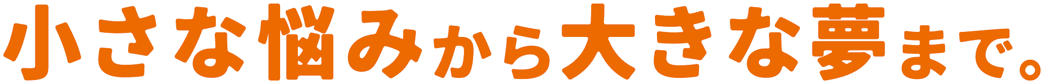 小さな悩みから大きな夢まで。