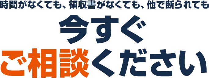 時間がなくても、領収書がなくても、他で断られても 今すぐご相談ください